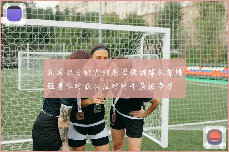 瓦塞尔分析失利原因强调球队需增强身体对抗以应对对手篮板争夺