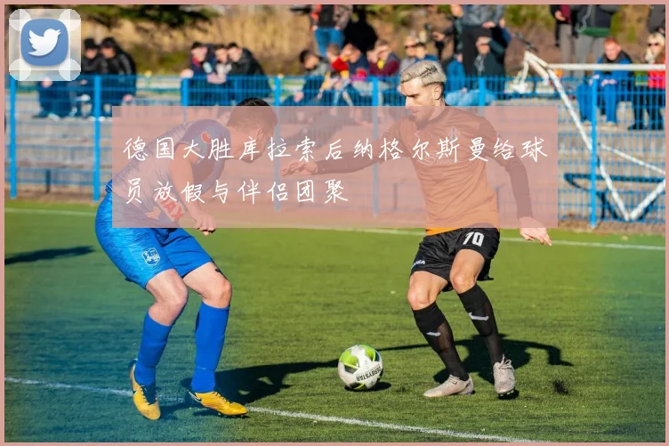 德国大胜库拉索后纳格尔斯曼给球员放假与伴侣团聚