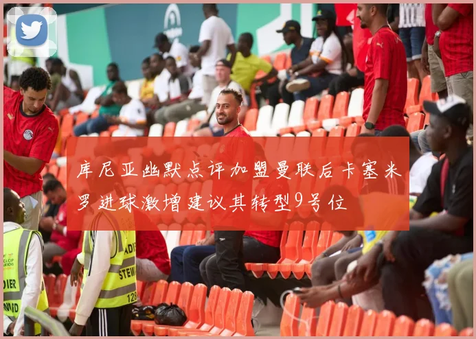 库尼亚幽默点评加盟曼联后卡塞米罗进球激增建议其转型9号位