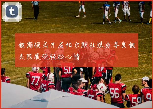 假期模式开启帕尔默社媒分享度假美照展现轻松心情