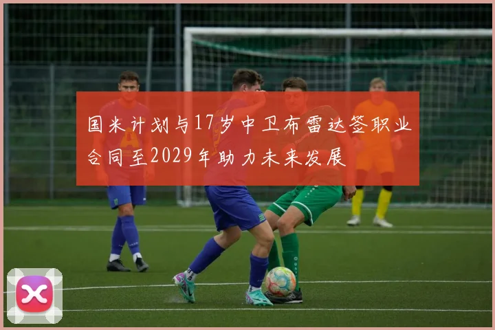 国米计划与17岁中卫布雷达签职业合同至2029年助力未来发展
