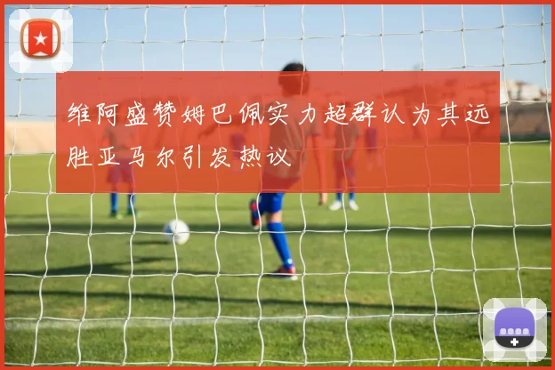 维阿盛赞姆巴佩实力超群认为其远胜亚马尔引发热议