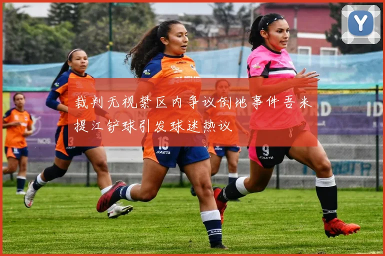 裁判无视禁区内争议倒地事件吾米提江铲球引发球迷热议