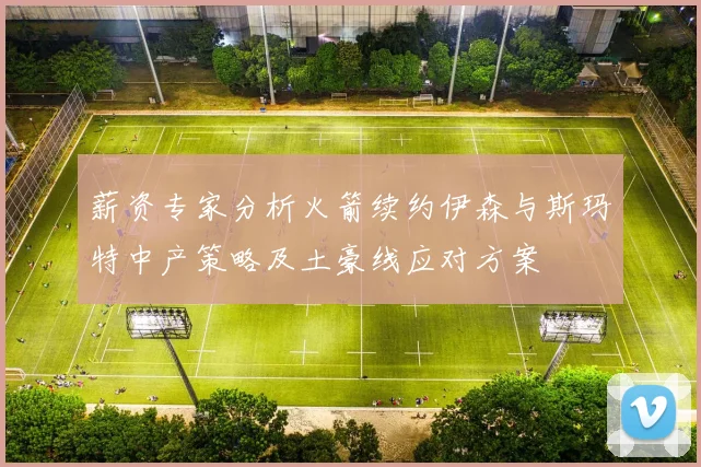 薪资专家分析火箭续约伊森与斯玛特中产策略及土豪线应对方案