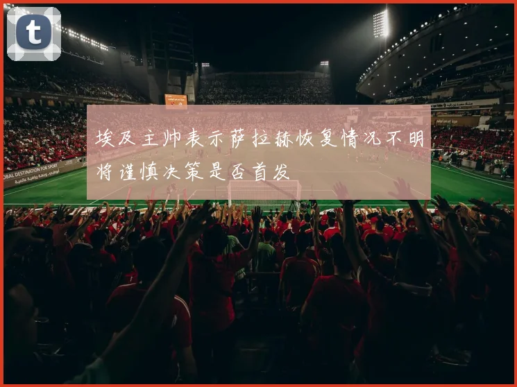 埃及主帅表示萨拉赫恢复情况不明将谨慎决策是否首发