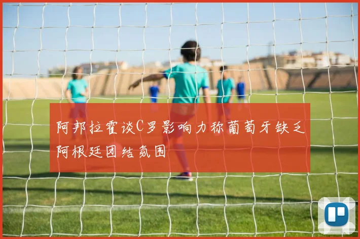 阿邦拉霍谈C罗影响力称葡萄牙缺乏阿根廷团结氛围