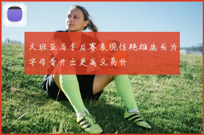 文班亚马季后赛表现惊艳雄鹿或为字母哥开出更高交易价