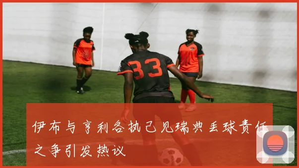 伊布与亨利各执己见瑞典丢球责任之争引发热议