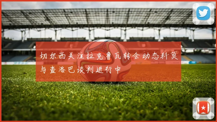 切尔西关注拉克鲁瓦转会动态科莫与查洛巴谈判进行中
