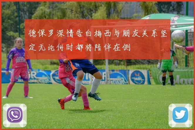 德保罗深情告白梅西与朋友关系坚定无论何时都将陪伴在侧