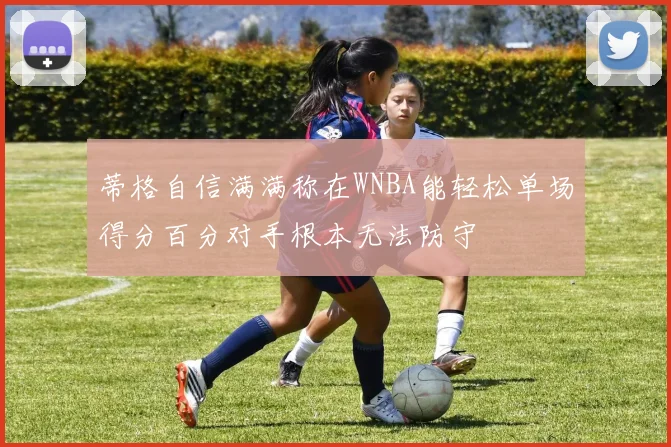 蒂格自信满满称在WNBA能轻松单场得分百分对手根本无法防守
