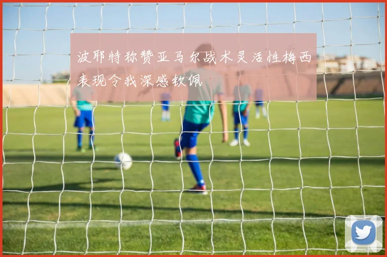 波耶特称赞亚马尔战术灵活性梅西表现令我深感钦佩