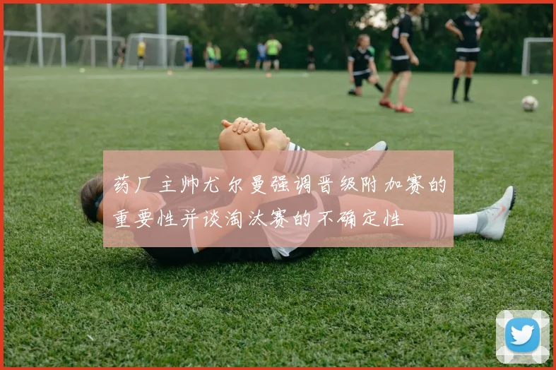 药厂主帅尤尔曼强调晋级附加赛的重要性并谈淘汰赛的不确定性