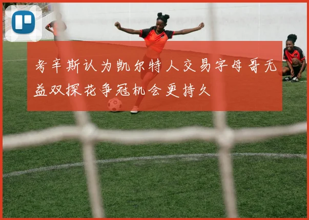 考辛斯认为凯尔特人交易字母哥无益双探花争冠机会更持久