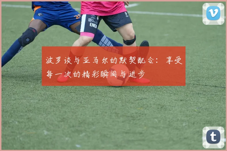 波罗谈与亚马尔的默契配合：享受每一次的精彩瞬间与进步