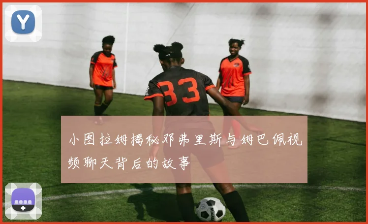 小图拉姆揭秘邓弗里斯与姆巴佩视频聊天背后的故事