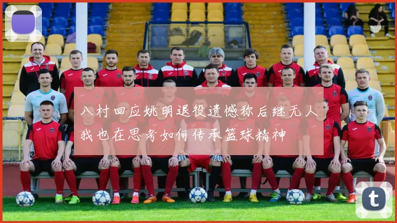 八村回应姚明退役遗憾称后继无人我也在思考如何传承篮球精神