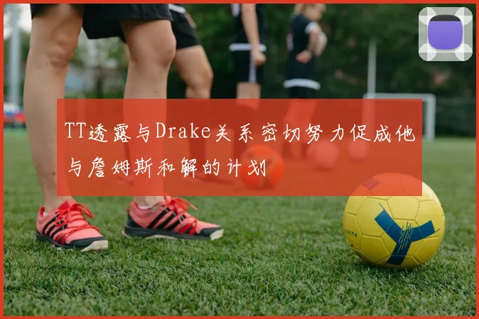 TT透露与Drake关系密切努力促成他与詹姆斯和解的计划