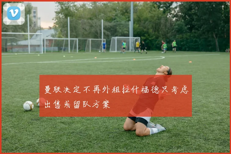 曼联决定不再外租拉什福德只考虑出售或留队方案