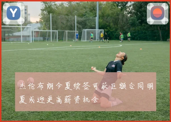 杰伦布朗今夏续签可获巨额合同明夏或迎更高薪资机会