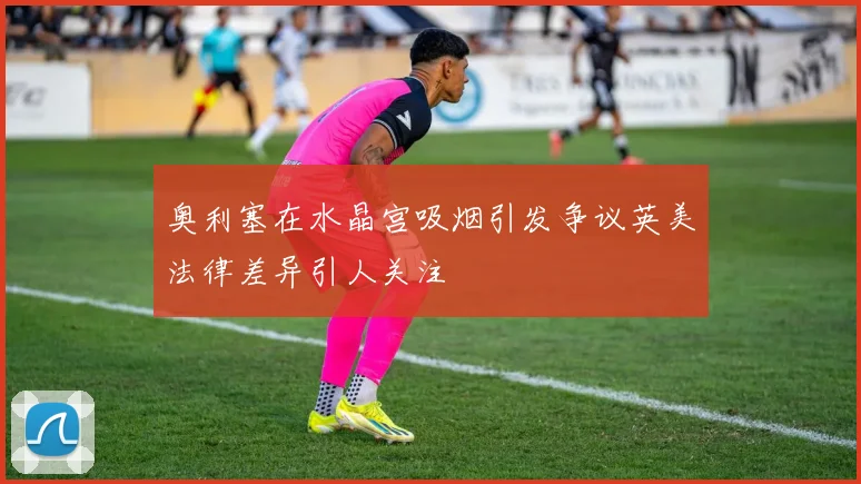 奥利塞在水晶宫吸烟引发争议英美法律差异引人关注