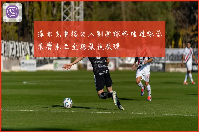 菲尔克鲁格打入制胜球终结进球荒荣膺米兰全场最佳表现