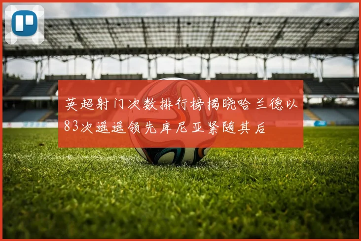 英超射门次数排行榜揭晓哈兰德以83次遥遥领先库尼亚紧随其后