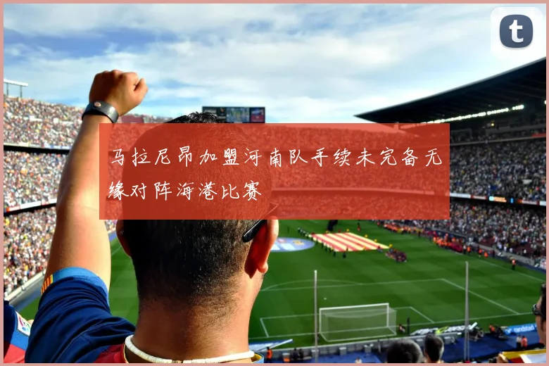 马拉尼昂加盟河南队手续未完备无缘对阵海港比赛