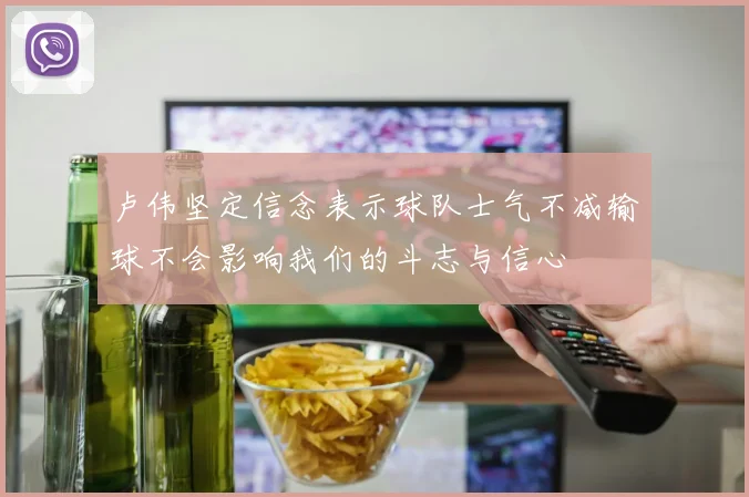 卢伟坚定信念表示球队士气不减输球不会影响我们的斗志与信心